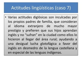 Actitudes lingüísticas (caso 7)
• Varias actitudes diglósicas son inculcadas por
los propios padres de familia, que consideran
al idioma extranjero de mucho mayor
prestigio y prefieren que sus hijos aprendan
inglés y no “sufran” en la ciudad como ellos lo
hicieron al llegar del área rural; ayudando a
una desigual lucha glotofágica a favor del
inglés en desmedro de la lengua castellana y
en especial de las lenguas indígenas.
 