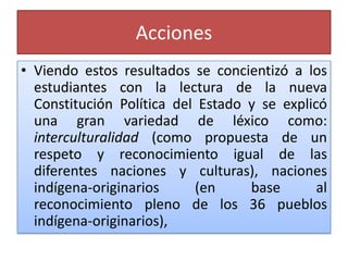 Acciones
• Viendo estos resultados se concientizó a los
estudiantes con la lectura de la nueva
Constitución Política del Estado y se explicó
una gran variedad de léxico como:
interculturalidad (como propuesta de un
respeto y reconocimiento igual de las
diferentes naciones y culturas), naciones
indígena-originarios (en base al
reconocimiento pleno de los 36 pueblos
indígena-originarios),
 