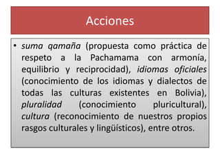 Acciones
• suma qamaña (propuesta como práctica de
respeto a la Pachamama con armonía,
equilibrio y reciprocidad), idiomas oficiales
(conocimiento de los idiomas y dialectos de
todas las culturas existentes en Bolivia),
pluralidad (conocimiento pluricultural),
cultura (reconocimiento de nuestros propios
rasgos culturales y lingüísticos), entre otros.
 