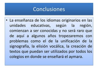 Conclusiones
• La enseñanza de los idiomas originarios en las
unidades educativas, según la región,
comienzan a ser conocidas y no será raro que
de aquí a algunos años tropezaremos con
problemas como el de la unificación de la
signografía, la elisión vocálica, la creación de
textos que puedan ser utilizados por todos los
colegios en donde se enseñará el aymara.
 