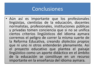 Conclusiones
• Aún así es importante que los profesionales
lingüistas, cientistas de la educación, docentes
normalistas, profesionales, instituciones públicas
y privadas tomen conciencia que si no se unifica
ciertos criterios lingüísticos del idioma aymara
corremos el peligro de correr la misma suerte de
la Reforma Educativa, creando dialectos propios
que ni uno ni otros entenderán plenamente. Así
el proyecto educativo que plantea el paisaje
lingüístico como un aporte didáctico en el ámbito
de la educación se constituye en un recurso
importante en la enseñanza del idioma aymara.
 