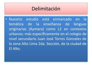Delimitación
• Nuestro estudio está enmarcado en la
temática de la enseñanza de lenguas
originarias (Aymara) como L2 en contextos
urbanos; más específicamente en el colegio de
nivel secundario Juan José Torres Gonzales de
la zona Alto Lima 2da. Sección, de la ciudad de
El Alto.
 