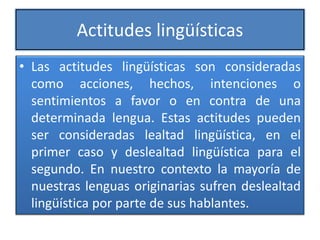 Actitudes lingüísticas
• Las actitudes lingüísticas son consideradas
como acciones, hechos, intenciones o
sentimientos a favor o en contra de una
determinada lengua. Estas actitudes pueden
ser consideradas lealtad lingüística, en el
primer caso y deslealtad lingüística para el
segundo. En nuestro contexto la mayoría de
nuestras lenguas originarias sufren deslealtad
lingüística por parte de sus hablantes.
 
