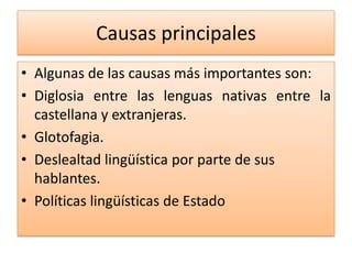 Causas principales
• Algunas de las causas más importantes son:
• Diglosia entre las lenguas nativas entre la
castellana y extranjeras.
• Glotofagia.
• Deslealtad lingüística por parte de sus
hablantes.
• Políticas lingüísticas de Estado
 