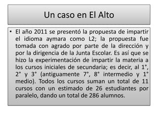 Un caso en El Alto
• El año 2011 se presentó la propuesta de impartir
el idioma aymara como L2; la propuesta fue
tomada con agrado por parte de la dirección y
por la dirigencia de la Junta Escolar. Es así que se
hizo la experimentación de impartir la materia a
los cursos iniciales de secundaria; es decir, al 1°,
2° y 3° (antiguamente 7°, 8° intermedio y 1°
medio). Todos los cursos suman un total de 11
cursos con un estimado de 26 estudiantes por
paralelo, dando un total de 286 alumnos.
 