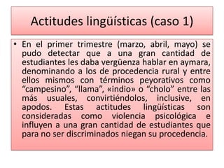 Actitudes lingüísticas (caso 1)
• En el primer trimestre (marzo, abril, mayo) se
pudo detectar que a una gran cantidad de
estudiantes les daba vergüenza hablar en aymara,
denominando a los de procedencia rural y entre
ellos mismos con términos peyorativos como
“campesino”, “llama”, «indio» o “cholo” entre las
más usuales, convirtiéndolos, inclusive, en
apodos. Estas actitudes lingüísticas son
consideradas como violencia psicológica e
influyen a una gran cantidad de estudiantes que
para no ser discriminados niegan su procedencia.
 