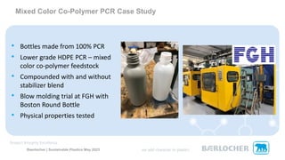 Baerlocher | Sustainable Plastics May 2023
• Bottles made from 100% PCR
• Lower grade HDPE PCR – mixed
color co-polymer feedstock
• Compounded with and without
stabilizer blend
• Blow molding trial at FGH with
Boston Round Bottle
• Physical properties tested
Mixed Color Co-Polymer PCR Case Study
 
