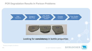 PCR Degradation Results In Parison Problems
Side
reactions
Change in
Melt Flow
Sag, Swell,
Poor Parison
Control
Process
Variation
Poor Quality,
Downtime
29 |
Looking for consistency in bottle properties
 