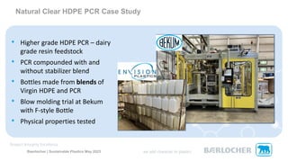 Baerlocher | Sustainable Plastics May 2023
• Higher grade HDPE PCR – dairy
grade resin feedstock
• PCR compounded with and
without stabilizer blend
• Bottles made from blends of
Virgin HDPE and PCR
• Blow molding trial at Bekum
with F-style Bottle
• Physical properties tested
Natural Clear HDPE PCR Case Study
 