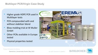 Baerlocher | Sustainable Plastics May 2023
• Higher grade HDPE PCR used in
Multilayer tests
• PCR compounded with and
without stabilizer blend
• Blow molding trial at W Muller
GmbH
• Other PCRs available in Europe
tested
• Physical properties tested
Multilayer PCR/Virgin Case Study
 