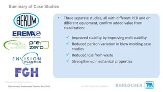 Summary of Case Studies
• Three separate studies, all with different PCR and on
different equipment, confirm added value from
stabilization:
✓ Improved stability by improving melt stability
✓ Reduced parison variation in blow molding case
studies
✓ Reduced loss from waste
✓ Strengthened mechanical properties
Baerlocher | Sustainable Plastics May 2023
 