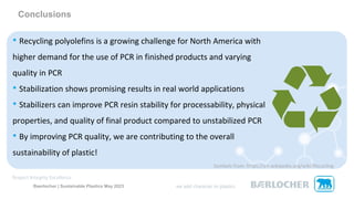 Baerlocher | Sustainable Plastics May 2023
Conclusions
• Recycling polyolefins is a growing challenge for North America with
higher demand for the use of PCR in finished products and varying
quality in PCR
• Stabilization shows promising results in real world applications
• Stabilizers can improve PCR resin stability for processability, physical
properties, and quality of final product compared to unstabilized PCR
• By improving PCR quality, we are contributing to the overall
sustainability of plastic!
Symbols from: https://en.wikipedia.org/wiki/Recycling
 