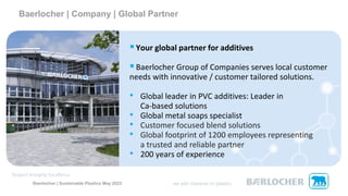 Baerlocher | Sustainable Plastics May 2023
Baerlocher | Company | Global Partner
▪Your global partner for additives
▪Baerlocher Group of Companies serves local customer
needs with innovative / customer tailored solutions.
• Global leader in PVC additives: Leader in
Ca-based solutions
• Global metal soaps specialist
• Customer focused blend solutions
• Global footprint of 1200 employees representing
a trusted and reliable partner
• 200 years of experience
 