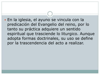  En la iglesia, el ayuno se vincula con la
 predicación del Evangelio del reino, por lo
 tanto su práctica adquiere un sentido
 espiritual que trasciende lo liturgico. Aunque
 adopta formas doctrinales, su uso se define
 por la trascendencia del acto a realizar.
 