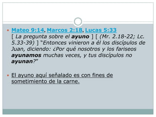  Mateo 9:14, Marcos 2:18, Lucas 5:33
 [ La pregunta sobre el ayuno ] [ (Mr. 2.18-22; Lc.
 5.33-39) ] “Entonces vinieron a él los discípulos de
 Juan, diciendo: ¿Por qué nosotros y los fariseos
 ayunamos muchas veces, y tus discípulos no
 ayunan?”

 El ayuno aquí seňalado es con fines de
 sometimiento de la carne.
 