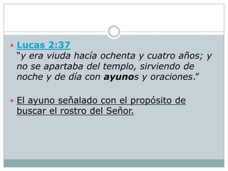  Lucas 2:37
 “y era viuda hacía ochenta y cuatro años; y
 no se apartaba del templo, sirviendo de
 noche y de día con ayunos y oraciones.”

 El ayuno seňalado con el propósito de
 buscar el rostro del Seňor.
 