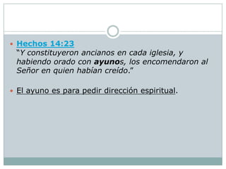  Hechos 14:23
 “Y constituyeron ancianos en cada iglesia, y
 habiendo orado con ayunos, los encomendaron al
 Señor en quien habían creído.”

 El ayuno es para pedir dirección espiritual.
 