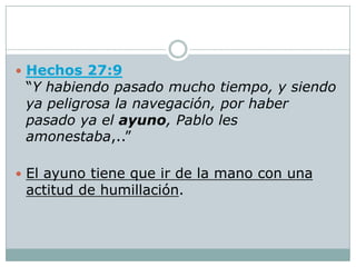  Hechos 27:9
 “Y habiendo pasado mucho tiempo, y siendo
 ya peligrosa la navegación, por haber
 pasado ya el ayuno, Pablo les
 amonestaba,..”

 El ayuno tiene que ir de la mano con una
 actitud de humillación.
 
