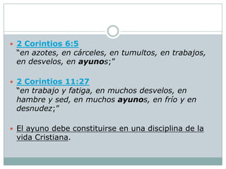  2 Corintios 6:5
 “en azotes, en cárceles, en tumultos, en trabajos,
 en desvelos, en ayunos;”

 2 Corintios 11:27
 “en trabajo y fatiga, en muchos desvelos, en
 hambre y sed, en muchos ayunos, en frío y en
 desnudez;”

 El ayuno debe constituirse en una disciplina de la
 vida Cristiana.
 