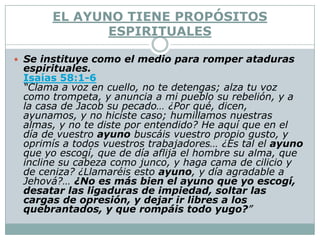 EL AYUNO TIENE PROPÓSITOS
             ESPIRITUALES

 Se instituye como el medio para romper ataduras
 espirituales.
 Isaías 58:1-6
 “Clama a voz en cuello, no te detengas; alza tu voz
 como trompeta, y anuncia a mi pueblo su rebelión, y a
 la casa de Jacob su pecado… ¿Por qué, dicen,
 ayunamos, y no hiciste caso; humillamos nuestras
 almas, y no te diste por entendido? He aquí que en el
 día de vuestro ayuno buscáis vuestro propio gusto, y
 oprimís a todos vuestros trabajadores… ¿Es tal el ayuno
 que yo escogí, que de día aflija el hombre su alma, que
 incline su cabeza como junco, y haga cama de cilicio y
 de ceniza? ¿Llamaréis esto ayuno, y día agradable a
 Jehová?… ¿No es más bien el ayuno que yo escogí,
 desatar las ligaduras de impiedad, soltar las
 cargas de opresión, y dejar ir libres a los
 quebrantados, y que rompáis todo yugo?”
 