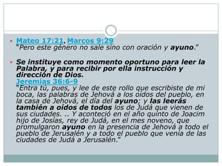 Mateo 17:21, Marcos 9:29
 “Pero este género no sale sino con oración y ayuno.”

 Se instituye como momento oportuno para leer la
 Palabra, y para recibir por ella instrucción y
 dirección de Dios.
 Jeremías 36:6-9
 “Entra tú, pues, y lee de este rollo que escribiste de mi
 boca, las palabras de Jehová a los oídos del pueblo, en
 la casa de Jehová, el día del ayuno; y las leerás
 también a oídos de todos los de Judá que vienen de
 sus ciudades. .. Y aconteció en el año quinto de Joacim
 hijo de Josías, rey de Judá, en el mes noveno, que
 promulgaron ayuno en la presencia de Jehová a todo el
 pueblo de Jerusalén y a todo el pueblo que venía de las
 ciudades de Judá a Jerusalén.”
 