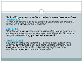 
    Se instituye como medio excelente para buscar a Dios.
     Daniel 9:3
    “Y volví mi rostro a Dios el Señor, buscándole en oración y
    ruego, en ayuno, cilicio y ceniza.”

 Joel 1:14
    “Proclamad ayuno, convocad a asamblea; congregad a los
    ancianos y a todos los moradores de la tierra en la casa de
    Jehová vuestro Dios, y clamad a Jehová.”

    Joel 2:12-15
    [ La misericordia de Jehová ] “Por eso pues, ahora, dice
    Jehová, convertíos a mí con todo vuestro corazón, con
    ayuno y lloro y lamento…. Tocad trompeta en Sion,
    proclamad ayuno, convocad asamblea.”
 