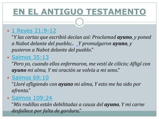EN EL ANTIGUO TESTAMENTO

 1 Reyes 21:9-12
  “Y las cartas que escribió decían así: Proclamad ayuno, y poned
  a Nabot delante del pueblo;.. Y promulgaron ayuno, y
  pusieron a Nabot delante del pueblo.”
 Salmos 35:13
  “Pero yo, cuando ellos enfermaron, me vestí de cilicio; Afligí con
  ayuno mi alma, Y mi oración se volvía a mi seno.”
 Salmos 69:10
  “Lloré afligiendo con ayuno mi alma, Y esto me ha sido por
  afrenta.”
 Salmos 109:24
  “Mis rodillas están debilitadas a causa del ayuno, Y mi carne
  desfallece por falta de gordura.”
 