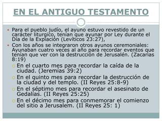 EN EL ANTIGUO TESTAMENTO

 Para el pueblo judío, el ayuno estuvo revestido de un
  carácter liturgico, tenían que ayunar por Ley durante el
  Día de la Expiación (Levíticos 23:27),
 Con los años se integraron otros ayunos ceremoniales:
  Ayunaban cuatro veces al año para recordar eventos que
  tenían que ver con la destrucción de Jerusalén. (Zacarias
  8:19)
  En el cuarto mes para recordar la caída de la
   ciudad. (Jeremías 39:2)
  En el quinto mes para recordar la destrucción de
   la ciudad y del templo. (II Reyes 25:8-9)
  En el séptimo mes para recordar el asesinato de
   Gedalías. (II Reyes 25:25)
  En el décimo mes para conmemorar el comienzo
   del sitio a Jerusalem. (II Reyes 25: 1)
 