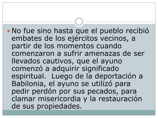  No fue sino hasta que el pueblo recibió
 embates de los ejércitos vecinos, a
 partir de los momentos cuando
 comenzaron a sufrir amenazas de ser
 llevados cautivos, que el ayuno
 comenzó a adquirir significado
 espiritual. Luego de la deportación a
 Babilonia, el ayuno se utilizó para
 pedir perdón por sus pecados, para
 clamar misericordia y la restauración
 de sus propiedades.
 