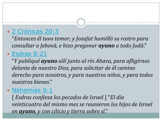  2 Crónicas 20:3
  “Entonces él tuvo temor; y Josafat humilló su rostro para
  consultar a Jehová, e hizo pregonar ayuno a todo Judá.”
 Esdras 8:21
  “Y publiqué ayuno allí junto al río Ahava, para afligirnos
  delante de nuestro Dios, para solicitar de él camino
  derecho para nosotros, y para nuestros niños, y para todos
  nuestros bienes.”
 Nehemías 9:1
  [ Esdras confiesa los pecados de Israel ] “El día
  veinticuatro del mismo mes se reunieron los hijos de Israel
  en ayuno, y con cilicio y tierra sobre sí.”
 