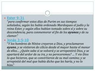  Ester 9:31
  “para confirmar estos días de Purim en sus tiempos
  señalados, según les había ordenado Mardoqueo el judío y la
  reina Ester, y según ellos habían tomado sobre sí y sobre su
  descendencia, para conmemorar el fin de los ayunos y de su
  clamor.”
 Jonás 3:5-10
  “Y los hombres de Nínive creyeron a Dios, y proclamaron
  ayuno, y se vistieron de cilicio desde el mayor hasta el menor
  de ellos… ¿Quién sabe si se volverá y se arrepentirá Dios, y se
  apartará del ardor de su ira, y no pereceremos? … Y vio Dios
  lo que hicieron, que se convirtieron de su mal camino; y se
  arrepintió del mal que había dicho que les haría, y no lo
  hizo.”
 