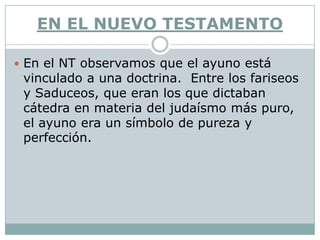 EN EL NUEVO TESTAMENTO

 En el NT observamos que el ayuno está
 vinculado a una doctrina. Entre los fariseos
 y Saduceos, que eran los que dictaban
 cátedra en materia del judaísmo más puro,
 el ayuno era un símbolo de pureza y
 perfección.
 