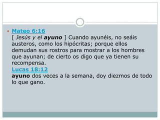  Mateo 6:16
 [ Jesús y el ayuno ] Cuando ayunéis, no seáis
 austeros, como los hipócritas; porque ellos
 demudan sus rostros para mostrar a los hombres
 que ayunan; de cierto os digo que ya tienen su
 recompensa.
 Lucas 18:12
 ayuno dos veces a la semana, doy diezmos de todo
 lo que gano.
 