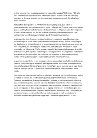 el cielo, perdonaré sus pecados y devolveré la prosperidad a su país” (2 Crónicas 7,14). ¿No
sería fantástico que todos tuviéramos esta misma actitud? ¡Cuánta salud, restauración y
esperanza se derramarían sobre nuestras naciones si todos acatáramos la llamada a hacer
ayuno y oración!

No hace falta decir que Dios es infinitamente bueno y compasivo, pero sabemos
perfectamente bien que también es justo y santo; y sabemos que Él quiere hacer cosas buenas
para su pueblo y hacernos brillar como estrellas en el cielo (v. Filipenses 2,15). Pero no premia
la injusticia ni el egoísmo. Por eso nos pide que ayunemos para que seamos libres y nos
purifiquemos; nos pide que ayunemos para que brillemos con su propia luz.

Una imagen del cielo. En ciertos sentidos, los últimos versículos de Isaías 58 nos permiten
vislumbrar algo de lo que será la vida cuando Jesús regrese al mundo, porque cuando llegue
ese día glorioso, la tierra se llenará de su presencia esplendorosa. Cuando vuelva el Señor, los
ricos y los pobres, los educados y los no educados, los fuertes y los débiles serán todos
resucitados a la vida eterna. El Señor enjugará todas las lágrimas y todo lo que esté destruido
será restaurado, toda injusticia será corregida y todos gozaremos de una perfecta unidad en el
amor y la gracia de nuestro Dios. Pero mientras eso no suceda, el Señor nos encomienda
realizar el trabajo de reparación y restauración que tanto necesita el mundo.

Lo que más desea el Señor es que todos aprendamos a evangelizar: que hablemos de Jesús con
todos los que podamos y les ayudemos a entregarse al Señor. Esta misión de evangelización
incluye la llamada del Génesis a “gobernar el mundo” para que la sociedad sea un lugar donde
reinen el amor y la justicia. El ayuno es un componente esencial para cumplir esta noble
misión.

Dios quiere que aprendamos a preferir su voluntad a la nuestra, que nos dediquemos a realizar
su trabajo de justicia, paz y restauración; quiere que aprovechemos esta temporada de
Cuaresma, que es tiempo de ayuno, para ayudar a propagar su plan para nosotros mismos y
para nuestros semejantes. Así, pues, tratemos de dedicar estos 40 días a hacer nuestra parte,
para edificar un mundo en el cual cada persona viva con dignidad y esperanza. Dediquémonos
a vivir como pueblo de Dios, un pueblo que se regocija en el Señor y comparte ese gozo con
todos los que quieran escuchar. Hagamos realidad aquella promesa de Dios: “Si mi pueblo, el
pueblo que lleva mi nombre, se humilla, ora, me busca y deja su mala conducta, yo lo
escucharé desde el cielo, perdonaré sus pecados y devolveré la prosperidad a su país.”
 