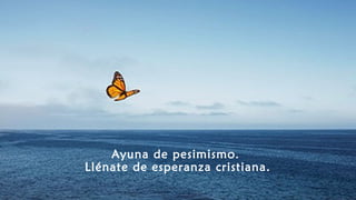 Ayuna de pesimismo.
Llénate de esperanza cristiana.
 