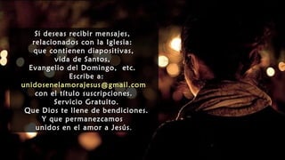 Si deseas recibir mensajes,
relacionados con la Iglesia:
que contienen diapositivas,
vida de Santos,
Evangelio del Domingo, etc.
Escribe a:
unidosenelamorajesus@gmail.com
con el título suscripciones.
Servicio Gratuito.
Que Dios te llene de bendiciones.
Y que permanezcamos
unidos en el amor a Jesús.
Si deseas recibir mensajes,
relacionados con la Iglesia:
que contienen diapositivas,
vida de Santos,
Evangelio del Domingo, etc.
Escribe a:
unidosenelamorajesus@gmail.com
con el título suscripciones.
Servicio Gratuito.
Que Dios te llene de bendiciones.
Y que permanezcamos
unidos en el amor a Jesús.
 