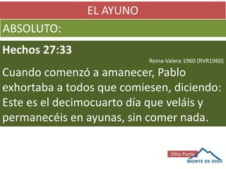 EL AYUNO
ABSOLUTO:
Hechos 27:33
Reina-Valera 1960 (RVR1960)
Cuando comenzó a amanecer, Pablo
exhortaba a todos que comiesen, diciendo:
Este es el decimocuarto día que veláis y
permanecéis en ayunas, sin comer nada.
 