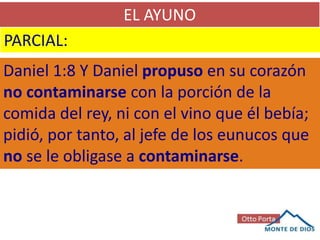 EL AYUNO
PARCIAL:
Daniel 1:8 Y Daniel propuso en su corazón
no contaminarse con la porción de la
comida del rey, ni con el vino que él bebía;
pidió, por tanto, al jefe de los eunucos que
no se le obligase a contaminarse.
 