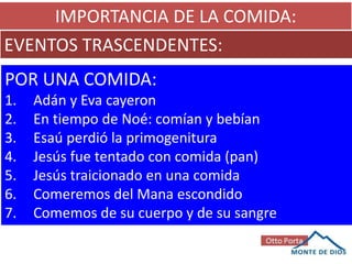 IMPORTANCIA DE LA COMIDA:
EVENTOS TRASCENDENTES:
POR UNA COMIDA:
1. Adán y Eva cayeron
2. En tiempo de Noé: comían y bebían
3. Esaú perdió la primogenitura
4. Jesús fue tentado con comida (pan)
5. Jesús traicionado en una comida
6. Comeremos del Mana escondido
7. Comemos de su cuerpo y de su sangre
 