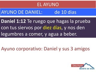 EL AYUNO
AYUNO DE DANIEL: de 10 dias
Daniel 1:12 Te ruego que hagas la prueba
con tus siervos por diez días, y nos den
legumbres a comer, y agua a beber.
Ayuno corporativo: Daniel y sus 3 amigos
 