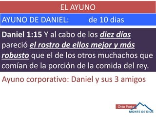 EL AYUNO
AYUNO DE DANIEL: de 10 dias
Daniel 1:15 Y al cabo de los diez días
pareció el rostro de ellos mejor y más
robusto que el de los otros muchachos que
comían de la porción de la comida del rey.
Ayuno corporativo: Daniel y sus 3 amigos
 