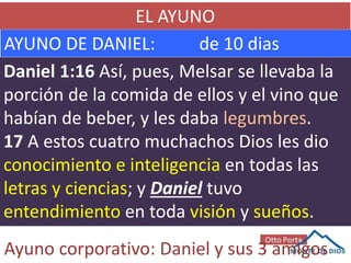 EL AYUNO
AYUNO DE DANIEL: de 10 dias
Daniel 1:16 Así, pues, Melsar se llevaba la
porción de la comida de ellos y el vino que
habían de beber, y les daba legumbres.
17 A estos cuatro muchachos Dios les dio
conocimiento e inteligencia en todas las
letras y ciencias; y Daniel tuvo
entendimiento en toda visión y sueños.
Ayuno corporativo: Daniel y sus 3 amigos
 