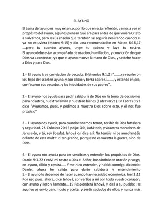 EL AYUNO
El tema del ayuno es muy extenso, por lo que en esta reflexión, vamos a ver el
propósito del ayuno, algunos piensan que era para antes de que viniera Cristo
a salvarnos, pero Jesús enseño que también se seguiría realizando cuando el
ya no estuviera (Mateo 9:15) y dio una recomendación en Mateo 6:16,17
….pero tu cuando ayunes, unge tu cabeza y lava tu rostro.
El ayuno debe estar acompañado deoración, humillación, y convicción de que
Dios va a contestar, ya que el ayuno mueve la mano de Dios, y se debe hacer
a Dios y para Dios.
1.- El ayuno trae convicción de pecado. (Nehemías 9:1,2) “……..se reunieron
los hijos de Israelen ayuno, y con cilicio y tierra sobresí…….. y estando en pie,
confesaron sus pecados, y las iniquidades de sus padres”.
2.- El ayuno nos ayuda para pedir sabiduría de Dios en la toma de decisiones
para nosotros, nuestra familia y nuestros bienes (Esdras 8:21). En Esdras 8:23
dice “Ayunamos, pues, y pedimos a nuestro Dios sobre esto, y él nos fue
propicio”
3.- El ayuno nos ayuda, para cuando tenemos temor, recibir de Dios fortaleza
y seguridad. 2ª. Crónicas 20:15 y dijo: Oíd, Judá todo, y vosotrosmoradores de
Jerusalén, y tú, rey Josafat. Jehová os dice así: No temáis ni os amedrentéis
delante de esta multitud tan grande, porque no es vuestra la guerra, sino de
Dios.
4.- El ayuno nos ayuda para ser sensibles y entender los propósitos de Dios.
Daniel 9:3-22 Yvolví mi rostro a Dios el Señor, buscándoleen oración y ruego,
en ayuno, cilicio y ceniza…… Y me hizo entender, y habló conmigo, diciendo:
Daniel, ahora he salido para darte sabiduría y entendimiento
5.- El ayuno lo debemos de hacer cuando hay necesidad económica. Joel 2:12
Por eso pues, ahora, dice Jehová, convertíos a mí con todo vuestro corazón,
con ayuno y lloro y lamento….19 Responderá Jehová, y dirá a su pueblo: He
aquí yo os envío pan, mosto y aceite, y seréis saciados de ellos; y nunca más
 