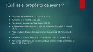 ¿Cuál es el propósito de ayunar?
 Ser como Jesús (Mateo 4:1–17; Lucas 4:1–13)
 Aumentar la fe (Mateo 17:20–21)
 Para adquirir pureza espiritual (Isaías 58:5–7)
 Arrepentimiento de pecados (Jonás 3:8; Nehemías 1:4, 9:1–3; 1 Samuel
14:24)
 Pedir ayuda de Dios en tiempos de crisis (Esdras 8:21–23; Nehemías 1:4–
11)
 Fortalecer la oración (Marcos 9:17–29; Hechos 10:30; 1 Corintios 7:5)
 Para unirse a la tristeza de alguien que tuvo un ser querido que falleció (1
Sam. 31:13; 2 Sam. 1:12)
 