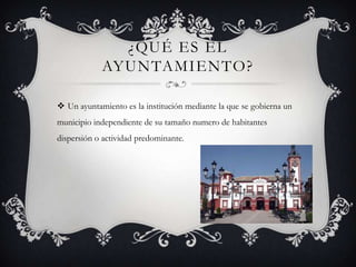 ¿QUÉ ES EL
AYUNTAMIENTO?
 Un ayuntamiento es la institución mediante la que se gobierna un
municipio independiente de su tamaño numero de habitantes
dispersión o actividad predominante.
 