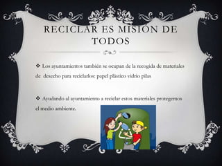 RECICLAR ES MISIÓN DE
TODOS
 Los ayuntamientos también se ocupan de la recogida de materiales
de desecho para reciclarlos: papel plástico vidrio pilas
 Ayudando al ayuntamiento a reciclar estos materiales protegemos
el medio ambiente.
 
