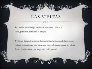 LAS VISITAS
 La vida social exige, en ciertas ocasiones , visitar a
otras, personas, familiares o amigos.
 Es un deber de cortesía, fundamentalmente cuando la persona
visitada encuentra en una situación especial , como puede ser el día
de su cumpleaños o que tenga una enfermedad.
 