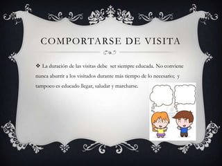 COMPORTARSE DE VISITA
 La duración de las visitas debe set siempre educada. No conviene
nunca aburrir a los visitados durante más tiempo de lo necesario; y
tampoco es educado llegar, saludar y marcharse.
 