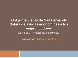 El Ayuntamiento de San Fernando
dotará de ayudas económicas a los
emprendedores
Iván Bedia - Presidente del consejo
de Asesores de BusinessInFact
 