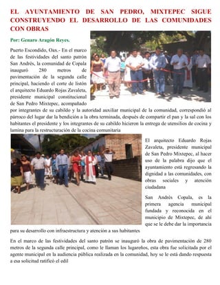 EL AYUNTAMIENTO DE SAN PEDRO, MIXTEPEC SIGUE
CONSTRUYENDO EL DESARROLLO DE LAS COMUNIDADES
CON OBRAS
Por: Genaro Aragón Reyes.

Puerto Escondido, Oax.- En el marco
de las festividades del santo patrón
San Andrés, la comunidad de Copala
inauguró       280      metros       de
pavimentación de la segunda calle
principal, haciendo el corte de listón
el arquitecto Eduardo Rojas Zavaleta,
presidente municipal constitucional
de San Pedro Mixtepec, acompañado
por integrantes de su cabildo y la autoridad auxiliar municipal de la comunidad, correspondió al
párroco del lugar dar la bendición a la obra terminada, después de compartir el pan y la sal con los
habitantes el presidente y los integrantes de su cabildo hicieron la entrega de utensilios de cocina y
lamina para la restructuración de la cocina comunitaria

                                                                     El arquitecto Eduardo Rojas
                                                                     Zavaleta, presidente municipal
                                                                     de San Pedro Mixtepec, al hacer
                                                                     uso de la palabra dijo que el
                                                                     ayuntamiento está regresando la
                                                                     dignidad a las comunidades, con
                                                                     obras sociales y atención
                                                                     ciudadana

                                                                     San Andrés Copala, es la
                                                                     primera     agencia     municipal
                                                                     fundada y reconocida en el
                                                                     municipio de Mixtepec, de ahí
                                                                     que se le debe dar la importancia
para su desarrollo con infraestructura y atención a sus habitantes

En el marco de las festividades del santo patrón se inauguró la obra de pavimentación de 280
metros de la segunda calle principal, como le llaman los lugareños, esta obra fue solicitada por el
agente municipal en la audiencia pública realizada en la comunidad, hoy se le está dando respuesta
a esa solicitud ratificó el edil
 